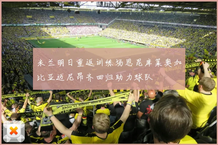 米兰明日重返训练场恩昆库莱奥加比亚迈尼昂齐回归助力球队