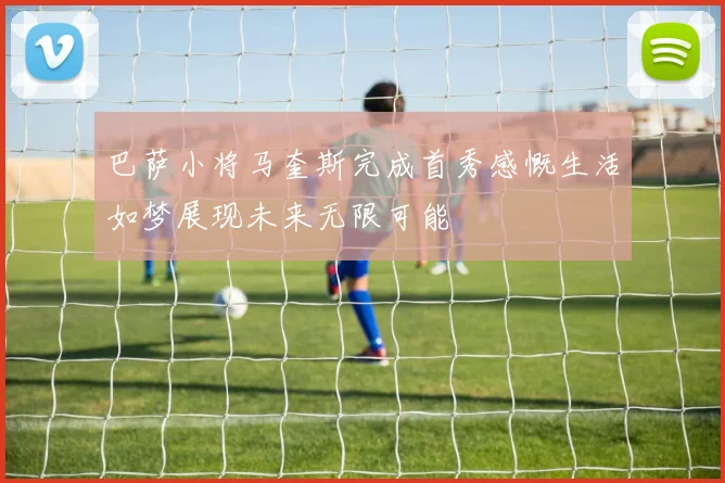 巴萨小将马奎斯完成首秀感慨生活如梦展现未来无限可能