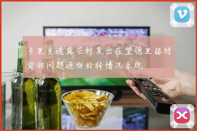 卡里克透露芒特复出在望德里赫特背部问题逐渐好转情况乐观