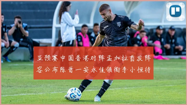 亚预赛中国香港对阵孟加拉首发阵容公布陈晋一安永佳领衔李小恒待命