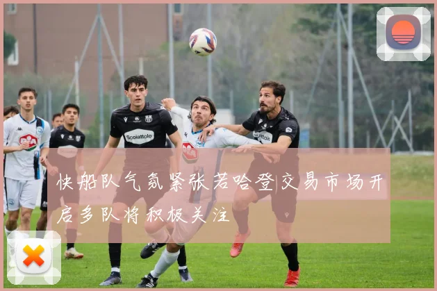快船队气氛紧张若哈登交易市场开启多队将积极关注