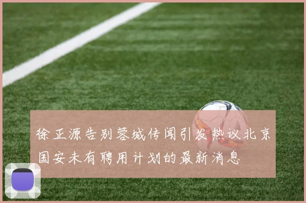 徐正源告别蓉城传闻引发热议北京国安未有聘用计划的最新消息