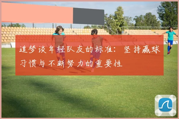 追梦谈年轻队友的标准:坚持赢球习惯与不断努力的重要性
