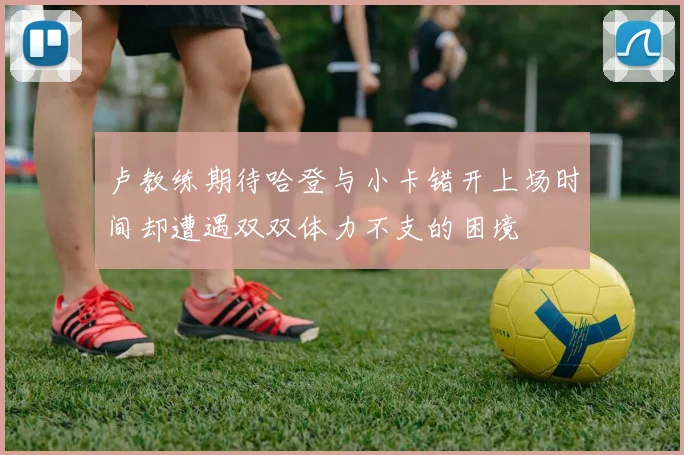 卢教练期待哈登与小卡错开上场时间却遭遇双双体力不支的困境