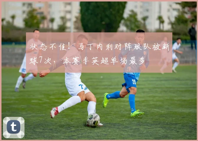 状态不佳！马丁内利对阵狼队被断球7次，本赛季英超单场最多