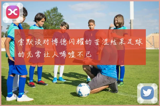 索默谈对博德闪耀的苦涩结果足球的无常让人唏嘘不已
