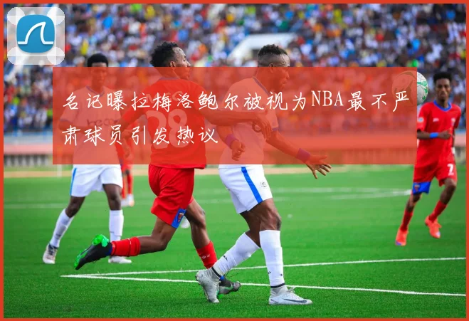 名记曝拉梅洛鲍尔被视为NBA最不严肃球员引发热议