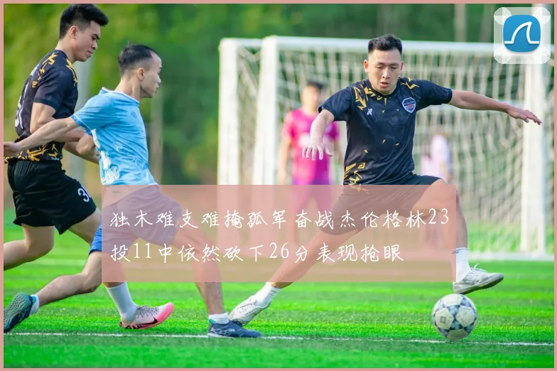 独木难支难掩孤军奋战杰伦格林23投11中依然砍下26分表现抢眼