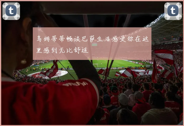 乌姆蒂蒂畅谈巴萨生活感受称在这里感到无比舒适