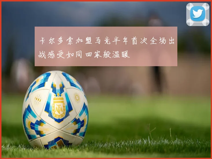 卡尔多索加盟马竞半年首次全场出战感受如同回家般温暖