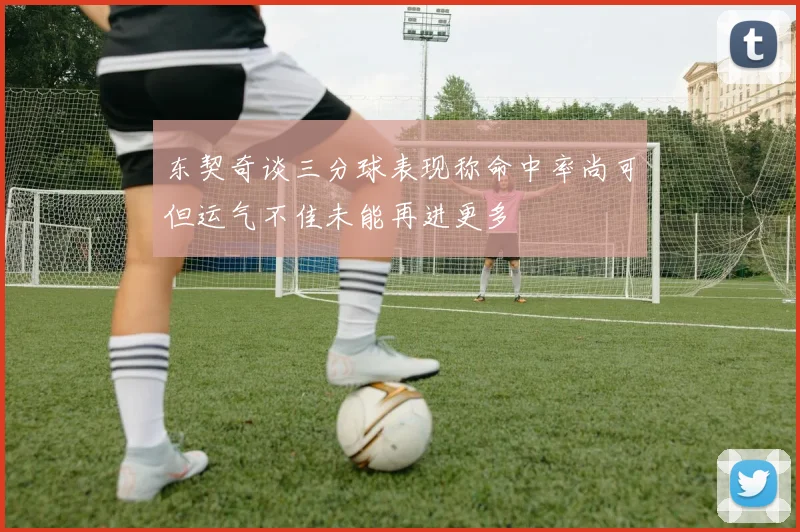 东契奇谈三分球表现称命中率尚可但运气不佳未能再进更多