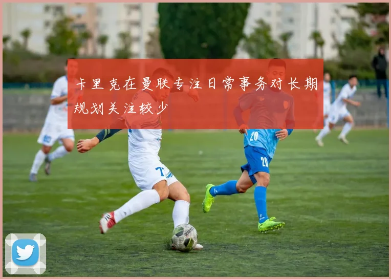 卡里克在曼联专注日常事务对长期规划关注较少