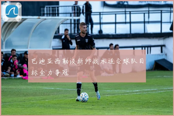 巴迪亚西勒谈新帅战术适合球队目标全力争冠