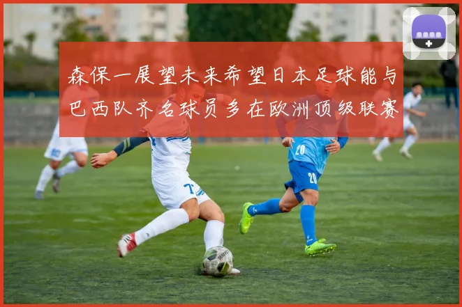 森保一展望未来希望日本足球能与巴西队齐名球员多在欧洲顶级联赛效力