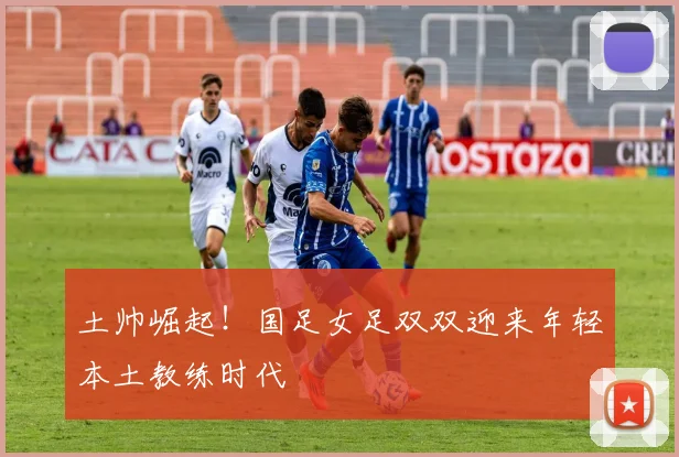 土帅崛起！国足女足双双迎来年轻本土教练时代