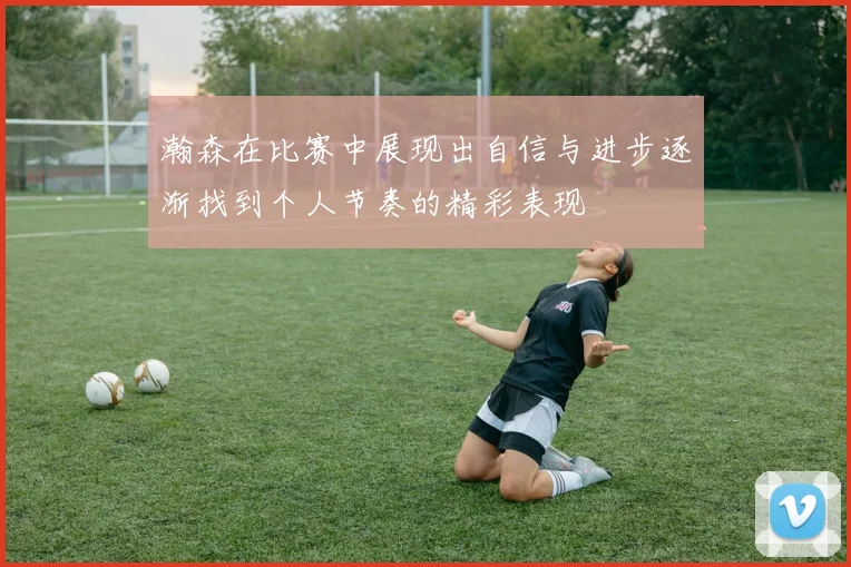 瀚森在比赛中展现出自信与进步逐渐找到个人节奏的精彩表现