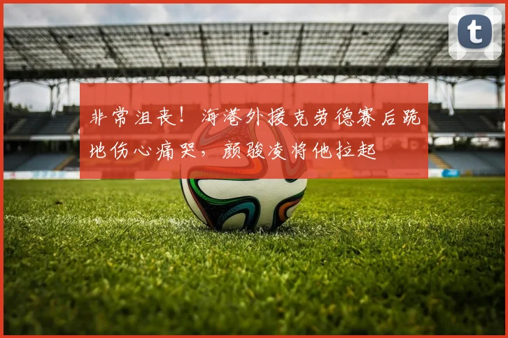 非常沮丧！海港外援克劳德赛后跪地伤心痛哭，颜骏凌将他拉起