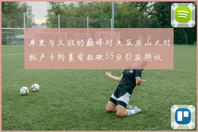 库里与文班的巅峰对决亚历山大对抗卢卡约基奇狂砍55分引发热议