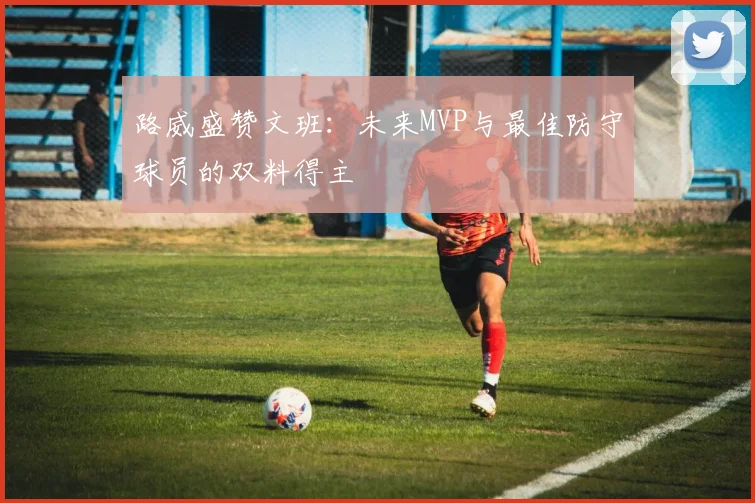路威盛赞文班：未来MVP与最佳防守球员的双料得主