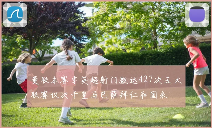 曼联本赛季英超射门数达427次五大联赛仅次于皇马巴萨拜仁和国米