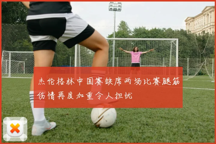 杰伦格林中国赛缺席两场比赛腿筋伤情再度加重令人担忧