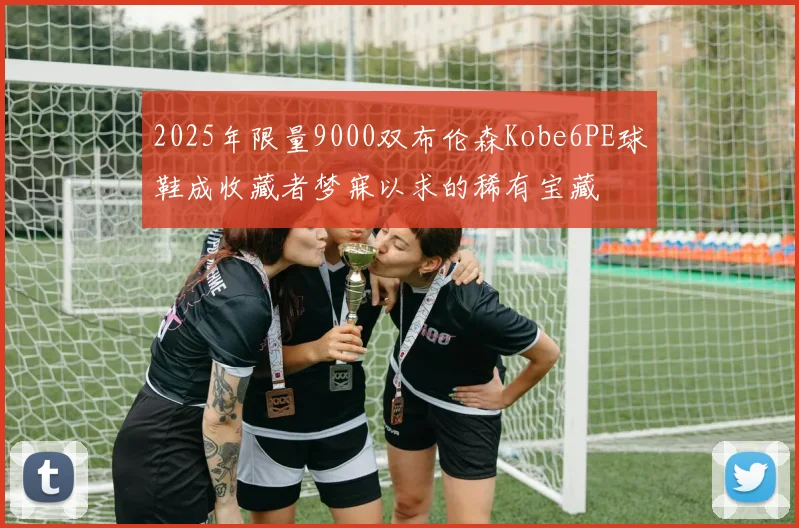 2025年限量9000双布伦森Kobe6PE球鞋成收藏者梦寐以求的稀有宝藏