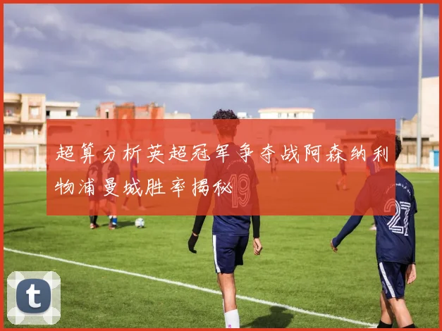 超算分析英超冠军争夺战阿森纳利物浦曼城胜率揭秘