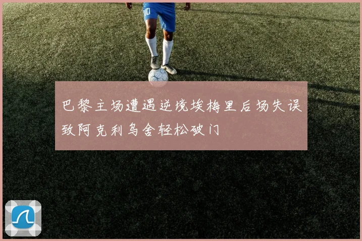 巴黎主场遭遇逆境埃梅里后场失误致阿克利乌舍轻松破门