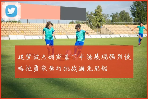 追梦波杰姆斯基下半场展现强烈侵略性勇敢面对挑战避免犯错