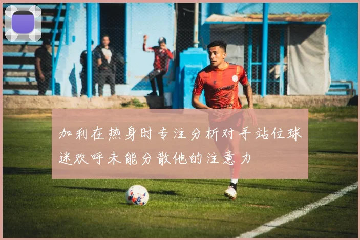 加利在热身时专注分析对手站位球迷欢呼未能分散他的注意力