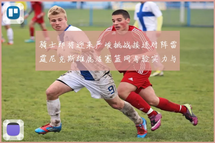 骑士即将迎来严峻挑战接连对阵雷霆尼克斯雄鹿活塞篮网考验实力与韧性
