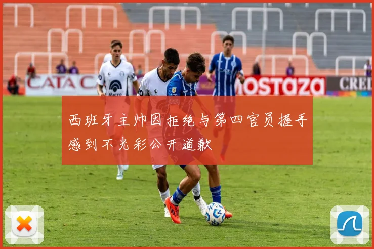 西班牙主帅因拒绝与第四官员握手感到不光彩公开道歉