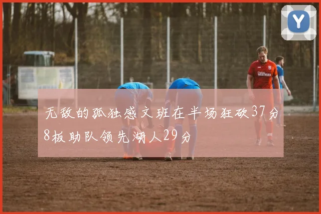无敌的孤独感文班在半场狂砍37分8板助队领先湖人29分