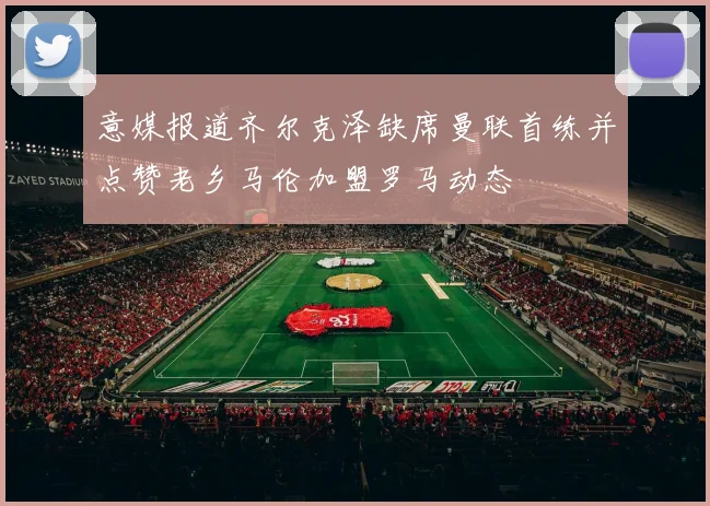 意媒报道齐尔克泽缺席曼联首练并点赞老乡马伦加盟罗马动态