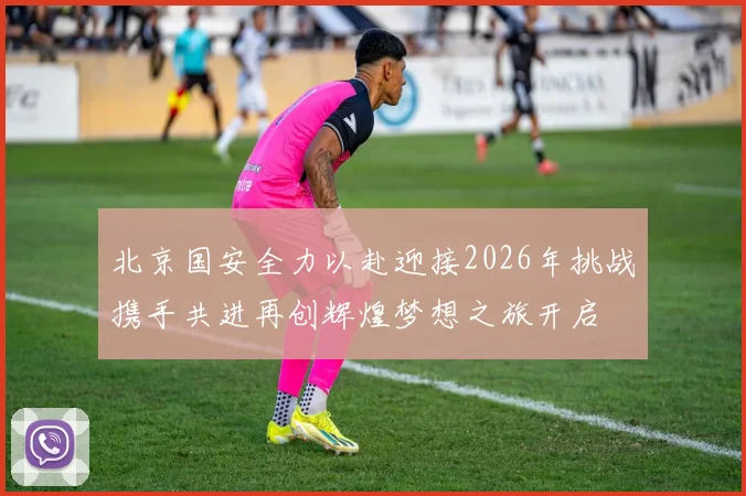 北京国安全力以赴迎接2026年挑战携手共进再创辉煌梦想之旅开启