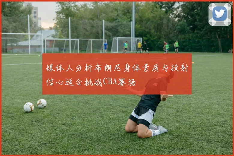 媒体人分析布朗尼身体素质与投射信心适合挑战CBA赛场