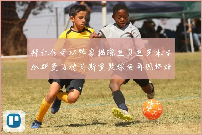 拜仁传奇杯阵容揭晓里贝里罗本克林斯曼马特乌斯重聚球场再现辉煌