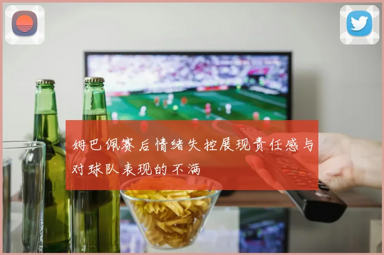 姆巴佩赛后情绪失控展现责任感与对球队表现的不满