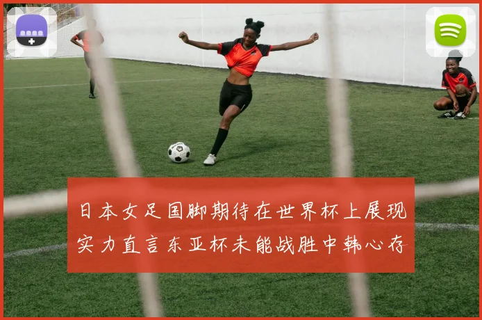 日本女足国脚期待在世界杯上展现实力直言东亚杯未能战胜中韩心存不甘